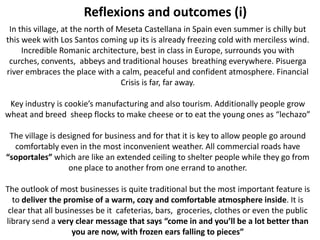 Reflexions and outcomes (i)
 In this village, at the north of Meseta Castellana in Spain even summer is chilly but
this week with Los Santos coming up its is already freezing cold with merciless wind.
     Incredible Romanic architecture, best in class in Europe, surrounds you with
 curches, convents, abbeys and traditional houses breathing everywhere. Pisuerga
river embraces the place with a calm, peaceful and confident atmosphere. Financial
                                   Crisis is far, far away.

 Key industry is cookie’s manufacturing and also tourism. Additionally people grow
wheat and breed sheep flocks to make cheese or to eat the young ones as “lechazo”

 The village is designed for business and for that it is key to allow people go around
  comfortably even in the most inconvenient weather. All commercial roads have
“soportales” which are like an extended ceiling to shelter people while they go from
                   one place to another from one errand to another.

The outlook of most businesses is quite traditional but the most important feature is
  to deliver the promise of a warm, cozy and comfortable atmosphere inside. It is
 clear that all businesses be it cafeterias, bars, groceries, clothes or even the public
library send a very clear message that says “come in and you’ll be a lot better than
                    you are now, with frozen ears falling to pieces”
 