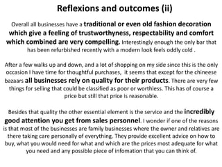 Reflexions and outcomes (ii)
   Overall all businesses have a traditional or even old fashion decoration
 which give a feeling of trustworthyness, respectability and comfort
 which combined are very compelling. Interestingly enough the only bar that
         has been refurbished recently with a modern look feels oddly cold .

After a few walks up and down, and a lot of shopping on my side since this is the only
occasion I have time for thoughtful purchases, it seems that except for the chineese
bazaars all businesses rely on quality for their products. There are very few
 things for selling that could be classified as poor or worthless. This has of course a
                         price but still that price is reasonable.

   Besides that quality the other essential element is the service and the incredibly
 good attention you get from sales personnel. I wonder if one of the reasons
is that most of the businesses are family businesses where the owner and relatives are
  there taking care personally of everything. They provide excellent advice on how to
 buy, what you would need for what and which are the prices most adequate for what
          you need and any possible piece of infomation that you can think of.
 