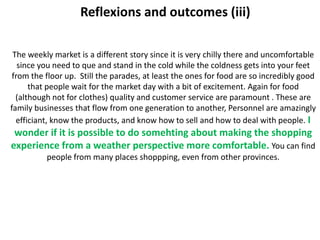 Reflexions and outcomes (iii)

 The weekly market is a different story since it is very chilly there and uncomfortable
   since you need to que and stand in the cold while the coldness gets into your feet
 from the floor up. Still the parades, at least the ones for food are so incredibly good
      that people wait for the market day with a bit of excitement. Again for food
  (although not for clothes) quality and customer service are paramount . These are
family businesses that flow from one generation to another, Personnel are amazingly
  efficiant, know the products, and know how to sell and how to deal with people. I
 wonder if it is possible to do somehting about making the shopping
experience from a weather perspective more comfortable. You can find
          people from many places shoppping, even from other provinces.
 