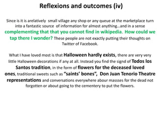 Reflexions and outcomes (iv)

 Since is it is arelatively small village any shop or any queue at the marketplace turn
      into a fantastic source of information for almost anything…and in a sense
complementing that that you cannot find in wikipedia. How could we
   tap there I wonder? These people are not exactly putting their thoughts on
                                     Twitter of Facebook.

   What I have loved most is that Halloween hardly exists, there are very very
  little Halloween decorations if any at all. Instead you find the signd of Todos los
        Santos tradition, in the form of flowers for the deceased loved
ones, traditional sweets such as “saints’ bones”, Don Juan Tenorio Theatre
 representations and conversations everywhere abour massses for the dead not
              forgotten or about going to the cementery to put the flowers.
 