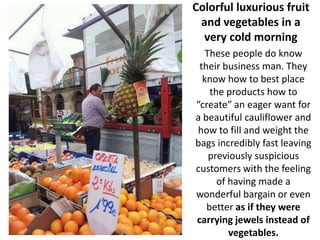 Colorful luxurious fruit
 and vegetables in a
  very cold morning
   These people do know
 their business man. They
  know how to best place
    the products how to
“create” an eager want for
a beautiful cauliflower and
how to fill and weight the
bags incredibly fast leaving
    previously suspicious
customers with the feeling
      of having made a
wonderful bargain or even
   better as if they were
carrying jewels instead of
         vegetables.
 