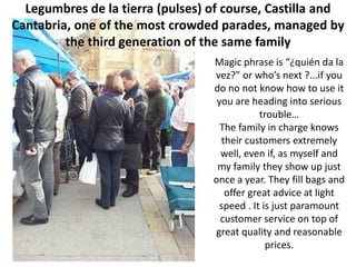 Legumbres de la tierra (pulses) of course, Castilla and
Cantabria, one of the most crowded parades, managed by
         the third generation of the same family
                                  Magic phrase is “¿quién da la
                                  vez?” or who’s next ?...if you
                                  do no not know how to use it
                                   you are heading into serious
                                              trouble…
                                    The family in charge knows
                                    their customers extremely
                                    well, even if, as myself and
                                   my family they show up just
                                  once a year. They fill bags and
                                     offer great advice at light
                                    speed . It is just paramount
                                    customer service on top of
                                  great quality and reasonable
                                                prices.
 