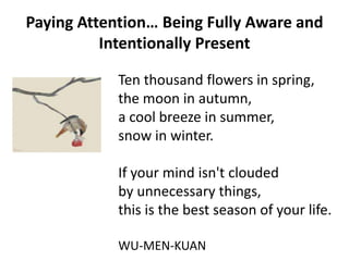 Paying Attention… Being Fully Aware and
          Intentionally Present

            Ten thousand flowers in spring,
            the moon in autumn,
            a cool breeze in summer,
            snow in winter.

            If your mind isn't clouded
            by unnecessary things,
            this is the best season of your life.

            WU-MEN-KUAN
 