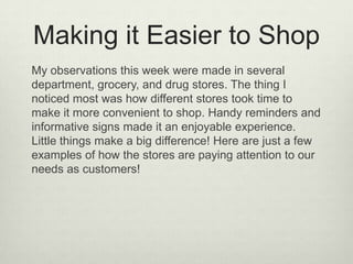 Making it Easier to Shop
My observations this week were made in several
department, grocery, and drug stores. The thing I
noticed most was how different stores took time to
make it more convenient to shop. Handy reminders and
informative signs made it an enjoyable experience.
Little things make a big difference! Here are just a few
examples of how the stores are paying attention to our
needs as customers!
 