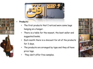 •   Products:
     •   The first products that I noticed were some bags
         hanging on a hanger.
     •   There is a table for the newest, the best-seller and
         suggested books.
     •   Each month there is a discount for all of the products
         for 3 days.
     •   The products are arranged by type and they all have
         price tags.
     •   They don’t offer free samples.
 
