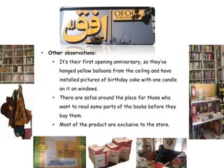•   Other observations:
     •   It’s their first opening anniversary, so they’ve
         hanged yellow balloons from the ceiling and have
         installed pictures of birthday cake with one candle
         on it on windows.
     •   There are sofas around the place for those who
         want to read some parts of the books before they
         buy them.
     •   Most of the product are exclusive to the store.
 