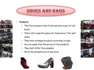 •   Products:
     •   The first products that I noticed were a pair of red
         boots.
     •   There isn’t a specific place for featured or “for sale”
         items.
     •   They have arranged products according to type.
     •   You can easily find the prices of the products.
     •   They don’t offer free samples.
     •   All of the products are at eye level.
 