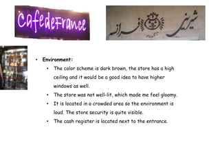 •   Environment:
     •   The color scheme is dark brown, the store has a high
         ceiling and it would be a good idea to have higher
         windows as well.
     •   The store was not well-lit, which made me feel gloomy.
     •   It is located in a crowded area so the environment is
         loud. The store security is quite visible.
     •   The cash register is located next to the entrance.
 