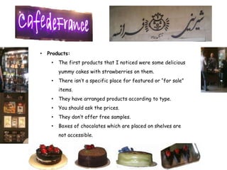 •   Products:
     •   The first products that I noticed were some delicious
         yummy cakes with strawberries on them.
     •   There isn’t a specific place for featured or “for sale”
         items.
     •   They have arranged products according to type.
     •   You should ask the prices.
     •   They don’t offer free samples.
     •   Boxes of chocolates which are placed on shelves are
         not accessible.
 