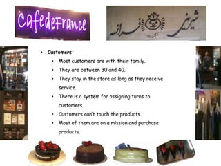 •   Customers:
     •   Most customers are with their family.
     •   They are between 30 and 40.
     •   They stay in the store as long as they receive
         service.
     •   There is a system for assigning turns to
         customers.
     •   Customers can’t touch the products.
     •   Most of them are on a mission and purchase
         products.
 