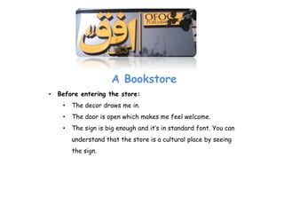 A Bookstore
•   Before entering the store:
     •   The decor draws me in.
     •   The door is open which makes me feel welcome.
     •   The sign is big enough and it’s in standard font. You can
         understand that the store is a cultural place by seeing
         the sign.
 