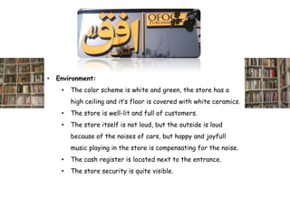 •   Environment:
     •   The color scheme is white and green, the store has a
         high ceiling and it’s floor is covered with white ceramics.
     •   The store is well-lit and full of customers.
     •   The store itself is not loud, but the outside is loud
         because of the noises of cars, but happy and joyfull
         music playing in the store is compensating for the noise.
     •   The cash register is located next to the entrance.
     •   The store security is quite visible.
 