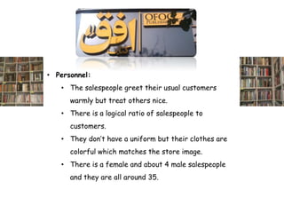 • Personnel:
   • The salespeople greet their usual customers
      warmly but treat others nice.
   • There is a logical ratio of salespeople to
      customers.
   • They don’t have a uniform but their clothes are
      colorful which matches the store image.
   • There is a female and about 4 male salespeople
      and they are all around 35.
 