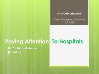 STANFORD UNIVERSITY

                        Crash Course on Creativity
                                Fall 2012




Paying Attention To Hospitals
 Dr. Zaufishan Rahman
 (Pakistan)
 