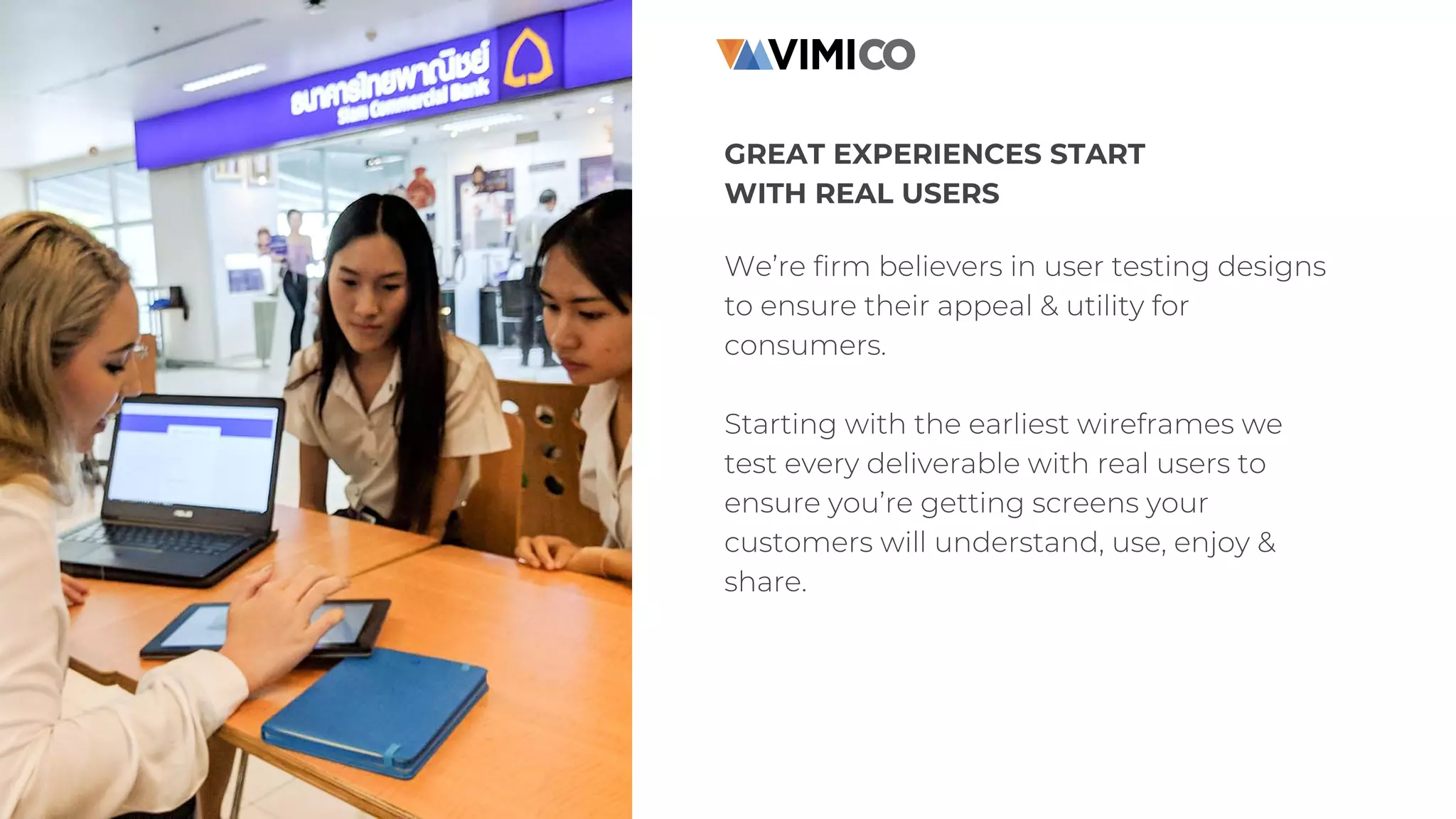 GREAT EXPERIENCES START
WITH REAL USERS
We’re firm believers in user testing designs
to ensure their appeal & utility for
consumers.
Starting with the earliest wireframes we
test every deliverable with real users to
ensure you’re getting screens your
customers will understand, use, enjoy &
share.
 
