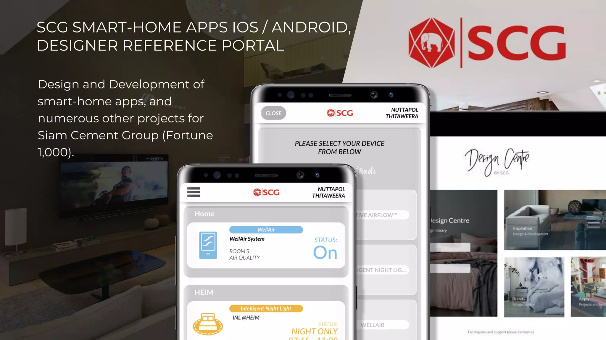 20￼2
0
SCG SMART-HOME APPS IOS / ANDROID,
DESIGNER REFERENCE PORTAL
Design and Development of
smart-home apps, and
numerous other projects for
Siam Cement Group (Fortune
1,000).
 