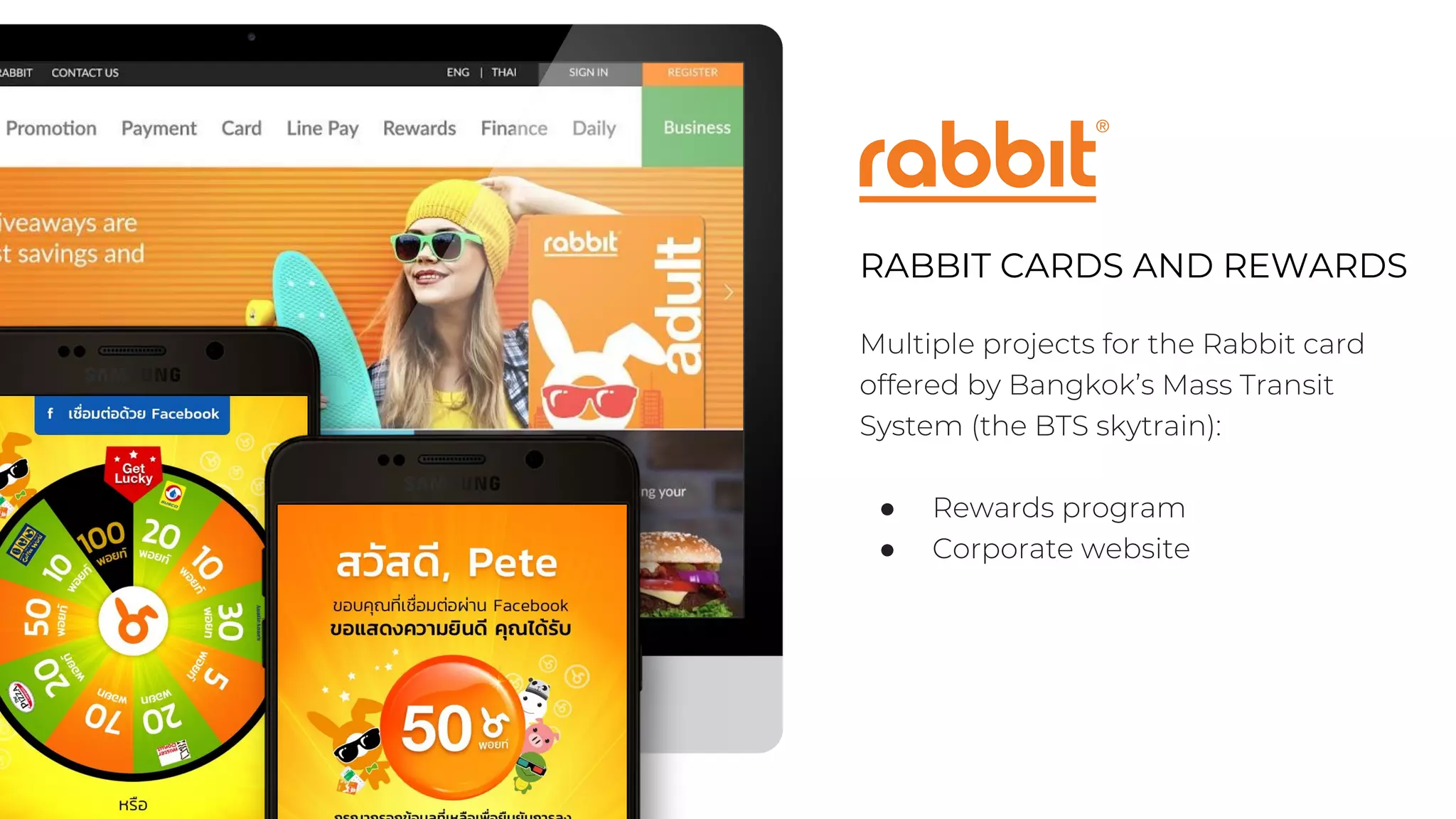 RABBIT CARDS AND REWARDS
Multiple projects for the Rabbit card
offered by Bangkok’s Mass Transit
System (the BTS skytrain):
● Rewards program
● Corporate website
 