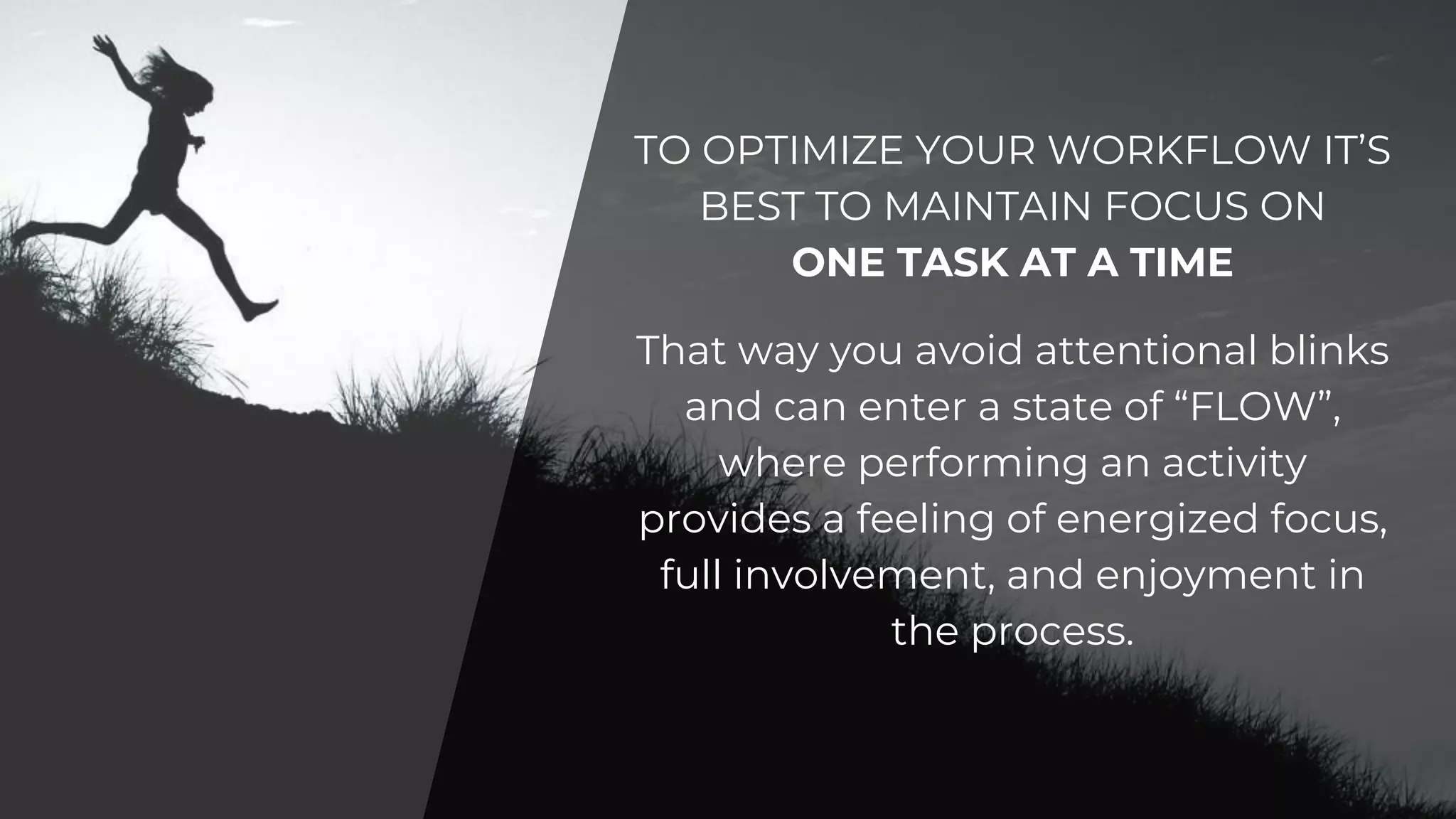 TO OPTIMIZE YOUR WORKFLOW IT’S
BEST TO MAINTAIN FOCUS ON
ONE TASK AT A TIME
That way you avoid attentional blinks
and can enter a state of “FLOW”,
where performing an activity
provides a feeling of energized focus,
full involvement, and enjoyment in
the process.
 