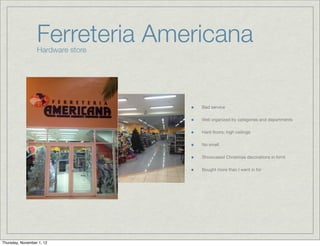 Ferreteria Americana
                  Hardware store




                                   Bad service

                                   Well organized by categories and departments

                                   Hard ﬂoors; high ceilings

                                   No smell

                                   Showcased Christmas decorations in fornt

                                   Bought more than I went in for




Thursday, November 1, 12
 