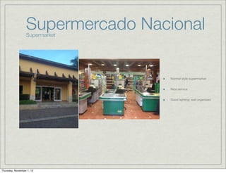 Supermercado Nacional
                  Supermarket




                                  Normal style supermarket


                                  Nice service


                                  Good lighting; well organized




Thursday, November 1, 12
 