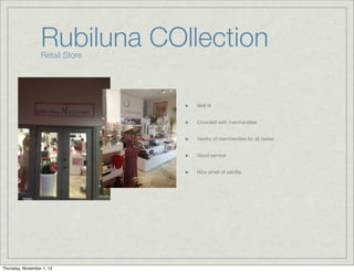 Rubiluna COllection
                  Retail Store




                                 Well lit


                                 Crowded with merchandise


                                 Variety of merchandise for all tastes


                                 Good service


                                 Nice smell of vainilla




Thursday, November 1, 12
 