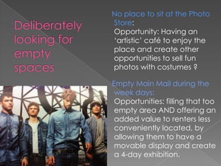 No place to sit at the Photo
Store:
Opportunity: Having an
‘artistic’ café to enjoy the
place and create other
opportunities to sell fun
photos with costumes ?

Empty Main Mail during the
 week days:
 Opportunities: filling that too
 empty area AND offering an
 added value to renters less
 conveniently located, by
 allowing them to have a
 movable display and create
 a 4-day exhibition.
 