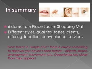  6 stores from Place Laurier Shopping Mall
 Different styles, qualities, tastes, clients,
  offering, location, convenience, services

    From bazar to ‘simple chic’: there is always something
    to discover you haven’t seen before – objects, space,
    arrangement, movement, etc. Opportunies are closer
    than they appear !
 