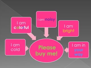 I am noisy
  I am
 colorful                 I am
                         bright


I am                         I am in
cold         Please            your
            buy me!            way
 