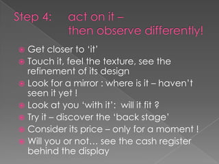  Get closer to ‘it’
 Touch it, feel the texture, see the
  refinement of its design
 Look for a mirror : where is it – haven’t
  seen it yet !
 Look at you ‘with it’: will it fit ?
 Try it – discover the ‘back stage’
 Consider its price – only for a moment !
 Will you or not… see the cash register
  behind the display
 