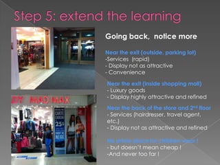 Going back, notice more

Near the exit (outside, parking lot)
-Services (rapid)
- Display not as attractive
- Convenience

Near the exit (inside shopping mall)
- Luxury goods
- Display highly attractive and refined

Near the back of the store and 2nd floor
- Services (hairdresser, travel agent,
etc.)
- Display not as attractive and refined

No prime place for children wear !
- but doesn’t mean cheap !
-And never too far !
 