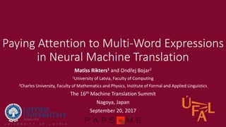 Paying Attention to Multi-Word Expressions
in Neural Machine Translation
Matīss Rikters1 and Ondřej Bojar2
1University of Latvia, Faculty of Computing
2Charles University, Faculty of Mathematics and Physics, Institute of Formal and Applied Linguistics
The 16th Machine Translation Summit
Nagoya, Japan
September 20, 2017
 