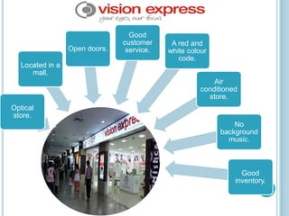 Good
                                customer     A red and
                  Open doors.    service.   white colour
                                               code.
   Located in a
      mall.
                                                          Air
                                                      conditioned
                                                        store.
Optical
store.
                                                               No
                                                           background
                                                             music.



                                                                  Good
                                                                inventory.
 