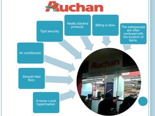Neatly stacked
                                                 Billing is slow.
                                  products.                         The salespeople
              Tight security.                                           are often
                                                                     confused with
                                                                     the location of
                                                                          items.


Air conditioned.




  Smooth tiled
    floor.




            A move n pick
            hypermarket.
 