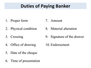 Duties of Paying Banker
1. Proper form
2. Physical condition
3. Crossing
4. Office of drawing
5. Date of the cheque
6. Time of presentation
7. Amount
8. Material alteration
9. Signature of the drawer
10. Endorsement
 