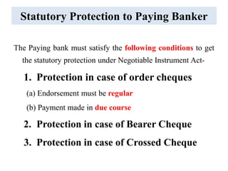 Statutory Protection to Paying Banker
The Paying bank must satisfy the following conditions to get
the statutory protection under Negotiable Instrument Act-
1. Protection in case of order cheques
(a) Endorsement must be regular
(b) Payment made in due course
2. Protection in case of Bearer Cheque
3. Protection in case of Crossed Cheque
 