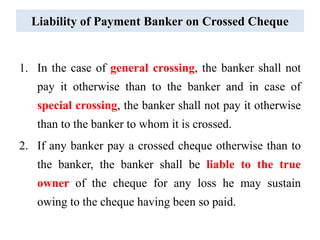 Liability of Payment Banker on Crossed Cheque
1. In the case of general crossing, the banker shall not
pay it otherwise than to the banker and in case of
special crossing, the banker shall not pay it otherwise
than to the banker to whom it is crossed.
2. If any banker pay a crossed cheque otherwise than to
the banker, the banker shall be liable to the true
owner of the cheque for any loss he may sustain
owing to the cheque having been so paid.
 