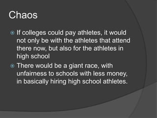 Chaos
 If colleges could pay athletes, it would
  not only be with the athletes that attend
  there now, but also for the athletes in
  high school
 There would be a giant race, with
  unfairness to schools with less money,
  in basically hiring high school athletes.
 