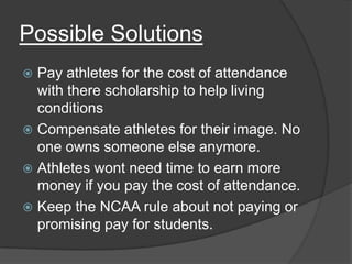 Possible Solutions
 Pay athletes for the cost of attendance
  with there scholarship to help living
  conditions
 Compensate athletes for their image. No
  one owns someone else anymore.
 Athletes wont need time to earn more
  money if you pay the cost of attendance.
 Keep the NCAA rule about not paying or
  promising pay for students.
 