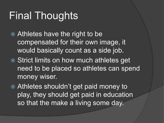 Final Thoughts
 Athletes have the right to be
  compensated for their own image, it
  would basically count as a side job.
 Strict limits on how much athletes get
  need to be placed so athletes can spend
  money wiser.
 Athletes shouldn’t get paid money to
  play, they should get paid in education
  so that the make a living some day.
 