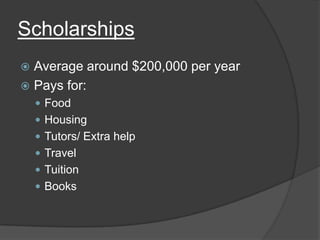 Scholarships
 Average around $200,000 per year
 Pays for:
     Food
     Housing
     Tutors/ Extra help
     Travel
     Tuition
     Books
 