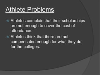 Athlete Problems
 Athletes complain that their scholarships
  are not enough to cover the cost of
  attendance.
 Athletes think that there are not
  compensated enough for what they do
  for the colleges.
 
