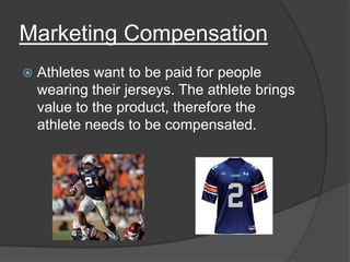 Marketing Compensation
   Athletes want to be paid for people
    wearing their jerseys. The athlete brings
    value to the product, therefore the
    athlete needs to be compensated.
 