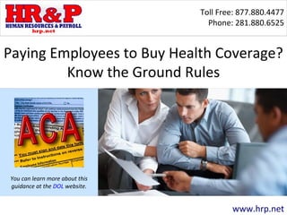 Toll Free: 877.880.4477 
Phone: 281.880.6525 
Paying Employees to Buy Health Coverage? 
www.hrp.net 
Know the Ground Rules 
Workers who are covered 
under federal overtime pay 
protections must be paid at a 
rate not less than one and 
one-half times their regular 
rate of pay after 40 hours of 
work in a workweek. 
You can learn more about this 
guidance at the DOL website. 
-- 
 