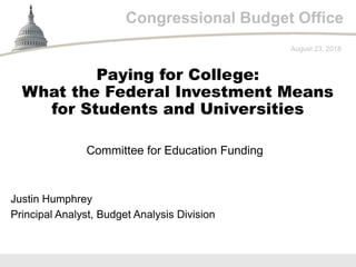 Congressional Budget Office
Committee for Education Funding
August 23, 2018
Justin Humphrey
Principal Analyst, Budget Analysis Division
Paying for College:
What the Federal Investment Means
for Students and Universities
 