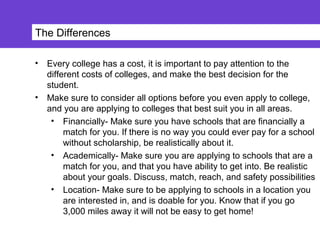 The Differences
• Every college has a cost, it is important to pay attention to the
different costs of colleges, and make the best decision for the
student.
• Make sure to consider all options before you even apply to college,
and you are applying to colleges that best suit you in all areas.
• Financially- Make sure you have schools that are financially a
match for you. If there is no way you could ever pay for a school
without scholarship, be realistically about it.
• Academically- Make sure you are applying to schools that are a
match for you, and that you have ability to get into. Be realistic
about your goals. Discuss, match, reach, and safety possibilities
• Location- Make sure to be applying to schools in a location you
are interested in, and is doable for you. Know that if you go
3,000 miles away it will not be easy to get home!
 