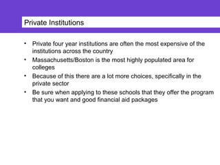 Private Institutions
• Private four year institutions are often the most expensive of the
institutions across the country
• Massachusetts/Boston is the most highly populated area for
colleges
• Because of this there are a lot more choices, specifically in the
private sector
• Be sure when applying to these schools that they offer the program
that you want and good financial aid packages
 