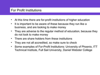 For Profit Institutions
• At this time there are for-profit institutions of higher education
• It is important to be aware of these because they run like a
business, and are looking to make money
• They are adverse to the regular method of education, because they
do not look to make money
• There are share holders from these institutions
• They are not all accredited, so make sure to check
• Some examples of For-Profit Institutions: University of Phoenix, ITT
Technical Institute, Full Sail University, Daniel Webster College
 