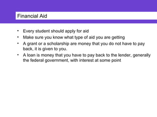 Financial Aid
• Every student should apply for aid
• Make sure you know what type of aid you are getting
• A grant or a scholarship are money that you do not have to pay
back, it is given to you.
• A loan is money that you have to pay back to the lender, generally
the federal government, with interest at some point
 