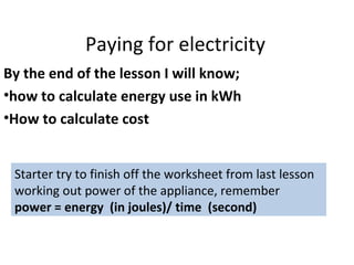 Paying for electricity ,[object Object],[object Object],[object Object],Starter try to finish off the worksheet from last lesson working out power of the appliance, remember  power = energy  (in joules)/ time  (second) 