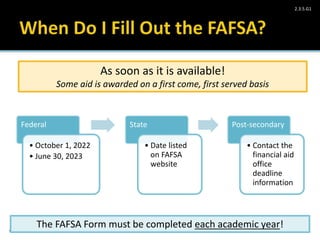 Take Charge Today– August 2013 – Paying for Higher Education – Slide 32
Funded by a grant from Take Charge America, Inc. to the Norton School of Family and Consumer Sciences Take Charge America Institute at the University of Arizona
2.3.5.G1
Federal
• October 1, 2022
• June 30, 2023
State
• Date listed
on FAFSA
website
Post-secondary
• Contact the
financial aid
office
deadline
information
As soon as it is available!
Some aid is awarded on a first come, first served basis
The FAFSA Form must be completed each academic year!
 